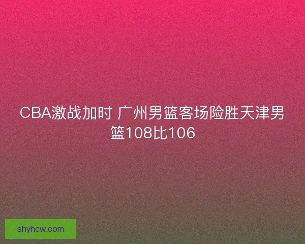 CBA激战加时 广州男篮客场险胜天津男篮108比106 CBA激战加时 广州男篮客场险胜天津男篮108比106