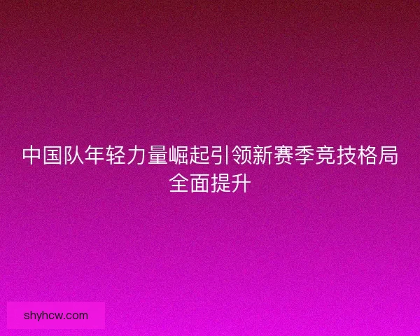 中国队年轻力量崛起引领新赛季竞技格局全面提升 中国队年轻力量崛起引领新赛季竞技格局全面提升