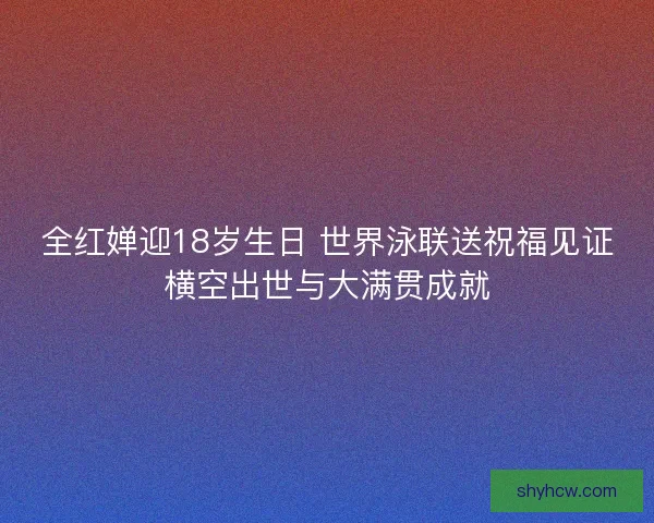 全红婵迎18岁生日 世界泳联送祝福见证横空出世与大满贯成就