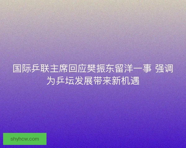 国际乒联主席回应樊振东留洋一事 强调为乒坛发展带来新机遇