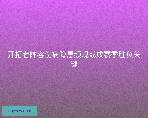 开拓者阵容伤病隐患频现或成赛季胜负关键 开拓者阵容伤病隐患频现或成赛季胜负关键