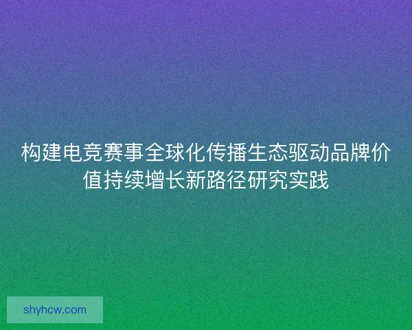 构建电竞赛事全球化传播生态驱动品牌价值持续增长新路径研究实践