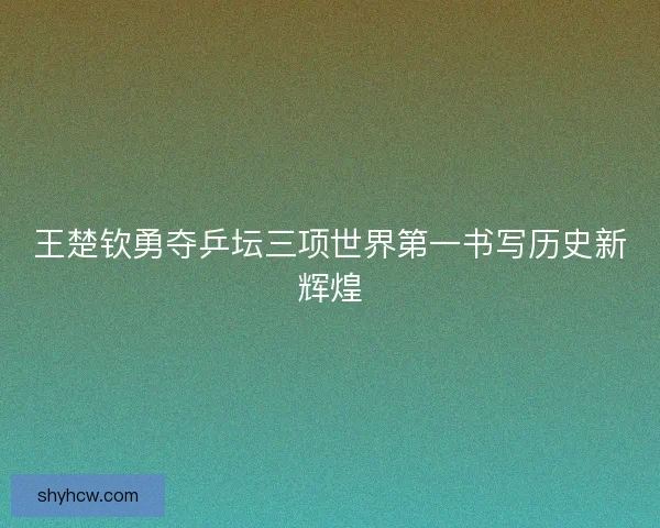 王楚钦勇夺乒坛三项世界第一书写历史新辉煌