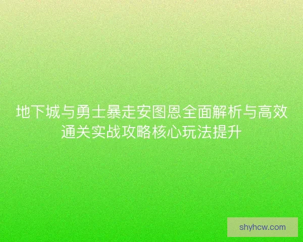 地下城与勇士暴走安图恩全面解析与高效通关实战攻略核心玩法提升