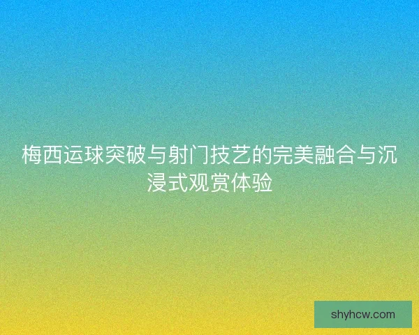 梅西运球突破与射门技艺的完美融合与沉浸式观赏体验