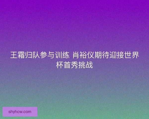 王霜归队参与训练 肖裕仪期待迎接世界杯首秀挑战