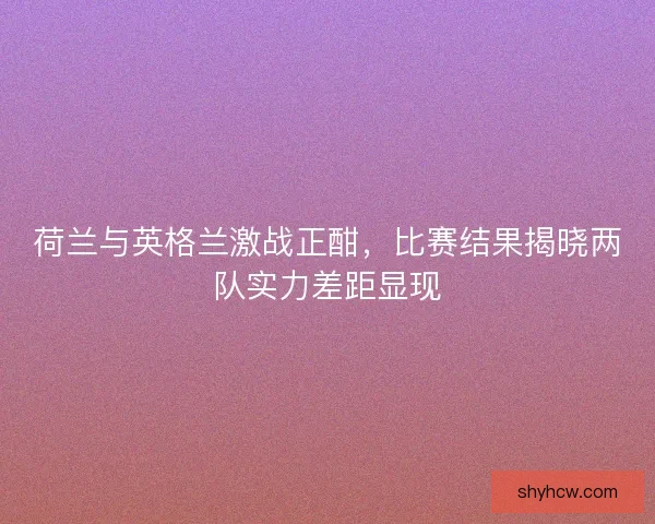 荷兰与英格兰激战正酣，比赛结果揭晓两队实力差距显现