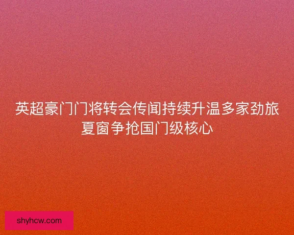 英超豪门门将转会传闻持续升温多家劲旅夏窗争抢国门级核心