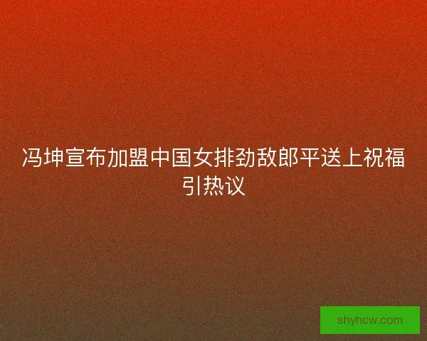冯坤宣布加盟中国女排劲敌郎平送上祝福引热议
