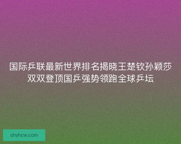 国际乒联最新世界排名揭晓王楚钦孙颖莎双双登顶国乒强势领跑全球乒坛