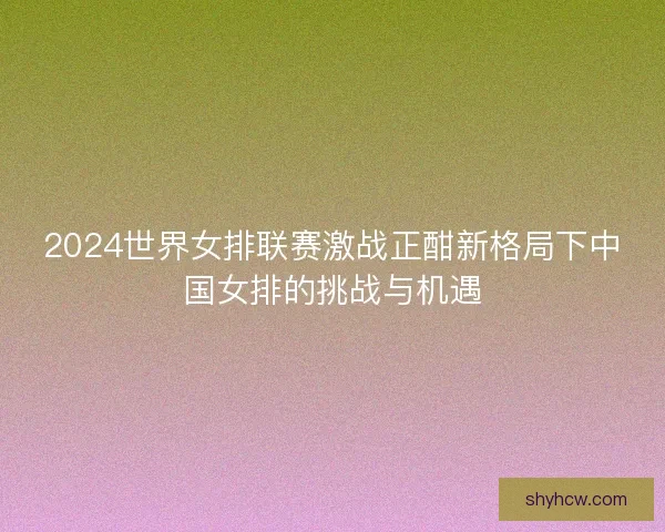 2024世界女排联赛激战正酣新格局下中国女排的挑战与机遇