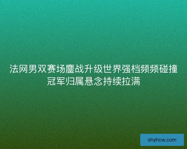 法网男双赛场鏖战升级世界强档频频碰撞冠军归属悬念持续拉满 法网男双赛场鏖战升级世界强档频频碰撞冠军归属悬念持续拉满
