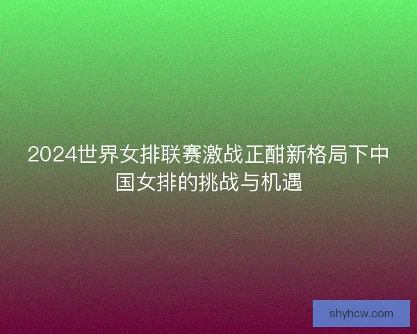 2024世界女排联赛激战正酣新格局下中国女排的挑战与机遇